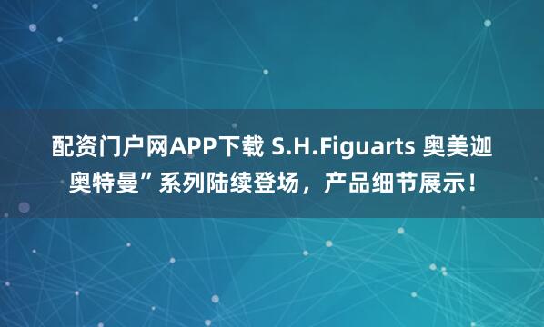 配资门户网APP下载 S.H.Figuarts 奥美迦奥特曼”系列陆续登场，产品细节展示！