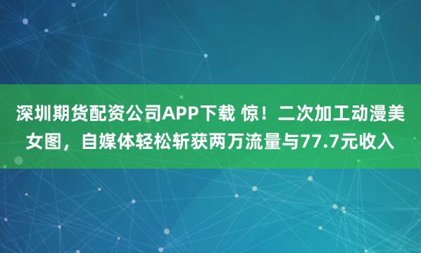深圳期货配资公司APP下载 惊！二次加工动漫美女图，自媒体轻松斩获两万流量与77.7元收入