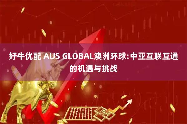 好牛优配 AUS GLOBAL澳洲环球:中亚互联互通的机遇与挑战