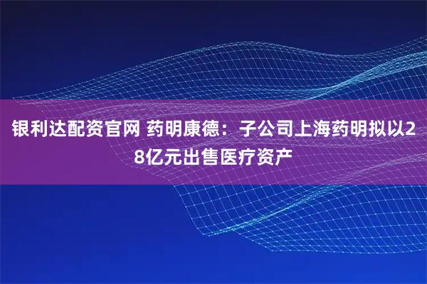 银利达配资官网 药明康德：子公司上海药明拟以28亿元出售医疗资产