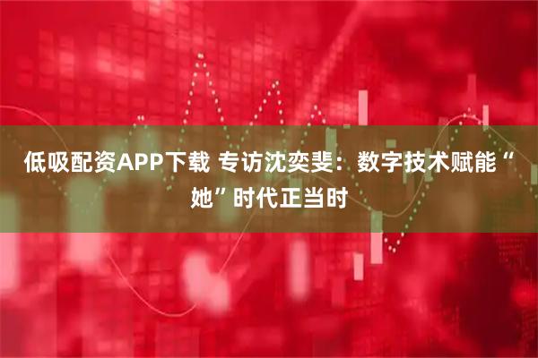 低吸配资APP下载 专访沈奕斐：数字技术赋能“她”时代正当时