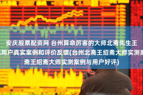 安庆股票配资网 台州算命厉害的大师北斋先生王绍斋，台州当地用户真实案例和评价反馈(台州北斋王绍斋大师实测案例与用户好评)