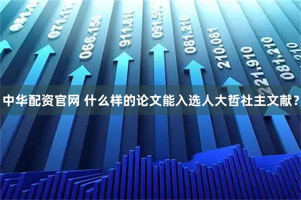 中华配资官网 什么样的论文能入选人大哲社主文献？
