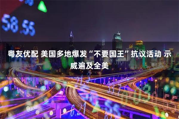 粤友优配 美国多地爆发“不要国王”抗议活动 示威遍及全美