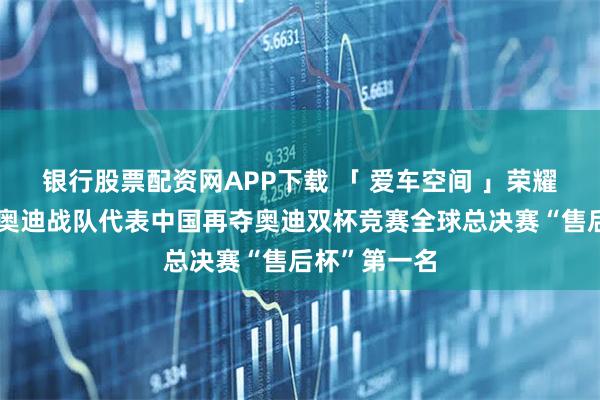 银行股票配资网APP下载 「 爱车空间 」荣耀卫冕!一汽奥迪战队代表中国再夺奥迪双杯竞赛全球总决赛“售后杯”第一名