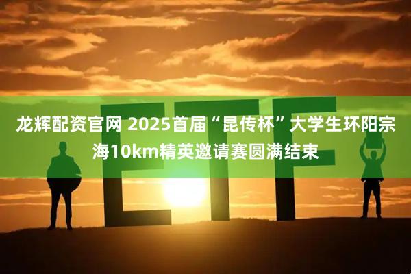 龙辉配资官网 2025首届“昆传杯”大学生环阳宗海10km精英邀请赛圆满结束