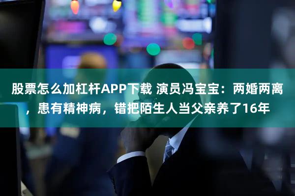 股票怎么加杠杆APP下载 演员冯宝宝:两婚两离,患有精神病,错把陌生人当父亲养了16年