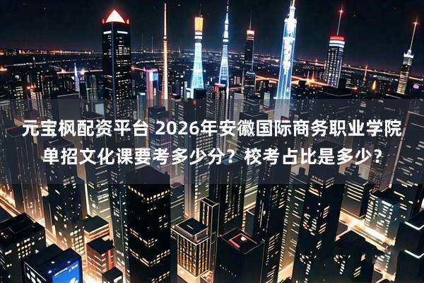 元宝枫配资平台 2026年安徽国际商务职业学院单招文化课要考多少分？校考占比是多少？