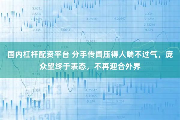 国内杠杆配资平台 分手传闻压得人喘不过气，庞众望终于表态，不再迎合外界