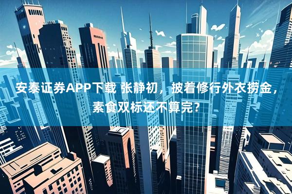 安泰证券APP下载 张静初，披着修行外衣捞金，素食双标还不算完？