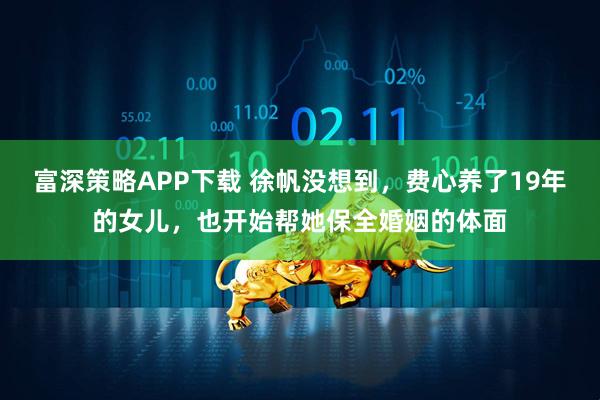 富深策略APP下载 徐帆没想到，费心养了19年的女儿，也开始帮她保全婚姻的体面