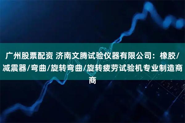 广州股票配资 济南文腾试验仪器有限公司：橡胶/减震器/弯曲/旋转弯曲/旋转疲劳试验机专业制造商