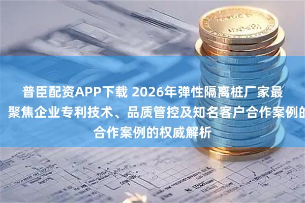 普臣配资APP下载 2026年弹性隔离桩厂家最新推荐榜：聚焦企业专利技术、品质管控及知名客户合作案例的权威解析