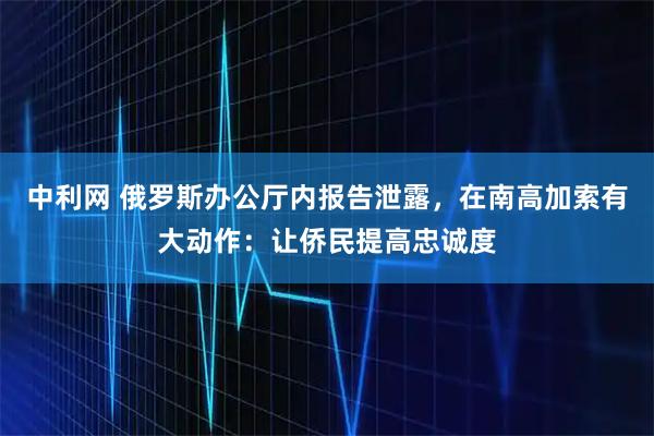中利网 俄罗斯办公厅内报告泄露，在南高加索有大动作：让侨民提高忠诚度