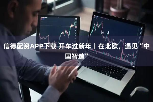 信德配资APP下载 开车过新年丨在北欧,遇见“中国智造”
