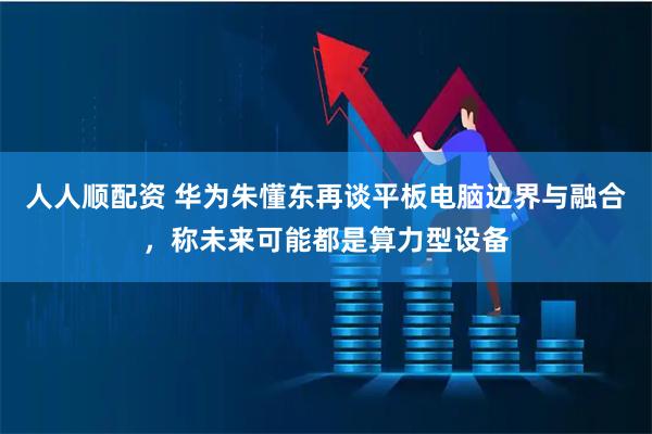 人人顺配资 华为朱懂东再谈平板电脑边界与融合，称未来可能都是算力型设备