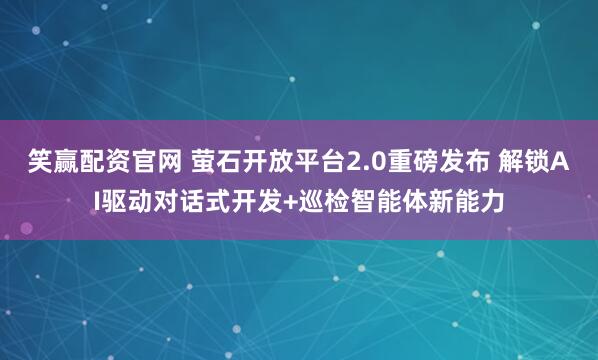 笑赢配资官网 萤石开放平台2.0重磅发布 解锁AI驱动对话式开发+巡检智能体新能力